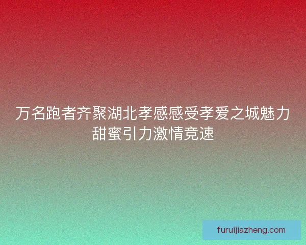 万名跑者齐聚湖北孝感感受孝爱之城魅力甜蜜引力激情竞速