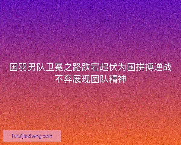 国羽男队卫冕之路跌宕起伏为国拼搏逆战不弃展现团队精神