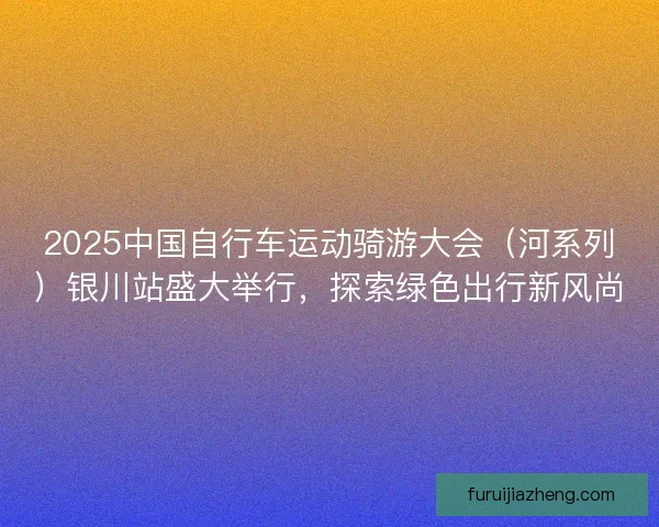 2025中国自行车运动骑游大会（河系列）银川站盛大举行，探索绿色出行新风尚