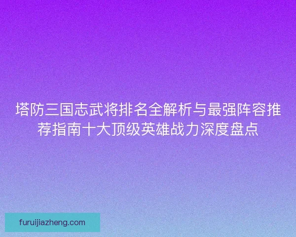 塔防三国志武将排名全解析与最强阵容推荐指南十大顶级英雄战力深度盘点