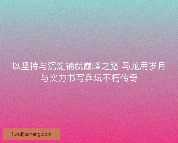 以坚持与沉淀铺就巅峰之路 马龙用岁月与实力书写乒坛不朽传奇