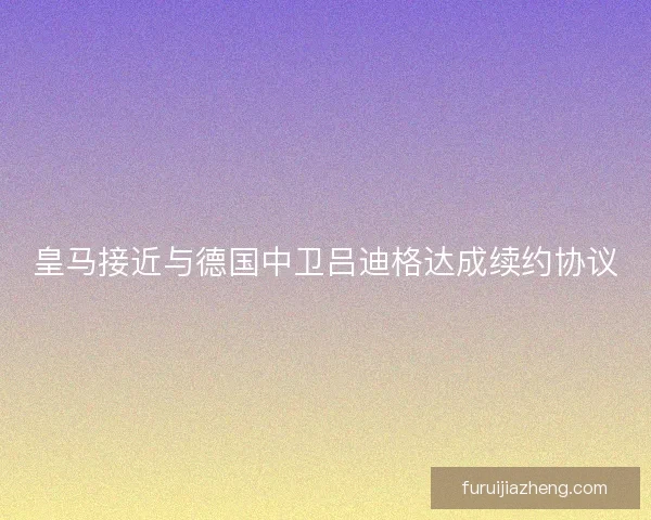 皇马接近与德国中卫吕迪格达成续约协议