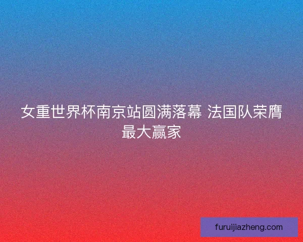 女重世界杯南京站圆满落幕 法国队荣膺最大赢家