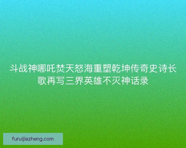 斗战神哪吒焚天怒海重塑乾坤传奇史诗长歌再写三界英雄不灭神话录
