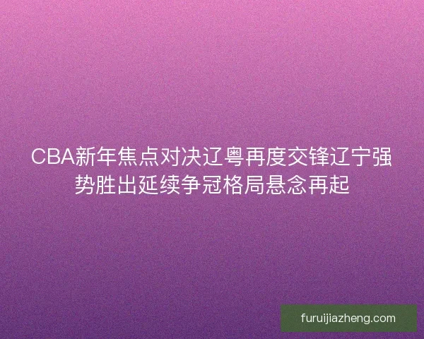CBA新年焦点对决辽粤再度交锋辽宁强势胜出延续争冠格局悬念再起