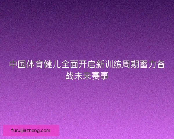 中国体育健儿全面开启新训练周期蓄力备战未来赛事