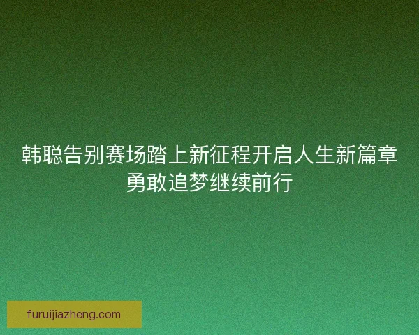 韩聪告别赛场踏上新征程开启人生新篇章勇敢追梦继续前行