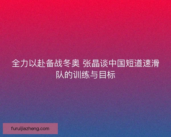全力以赴备战冬奥 张晶谈中国短道速滑队的训练与目标