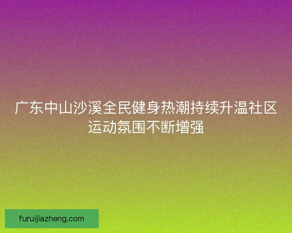 广东中山沙溪全民健身热潮持续升温社区运动氛围不断增强