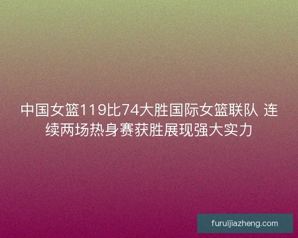 中国女篮119比74大胜国际女篮联队 连续两场热身赛获胜展现强大实力