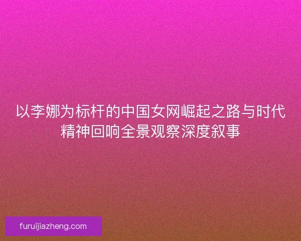 以李娜为标杆的中国女网崛起之路与时代精神回响全景观察深度叙事
