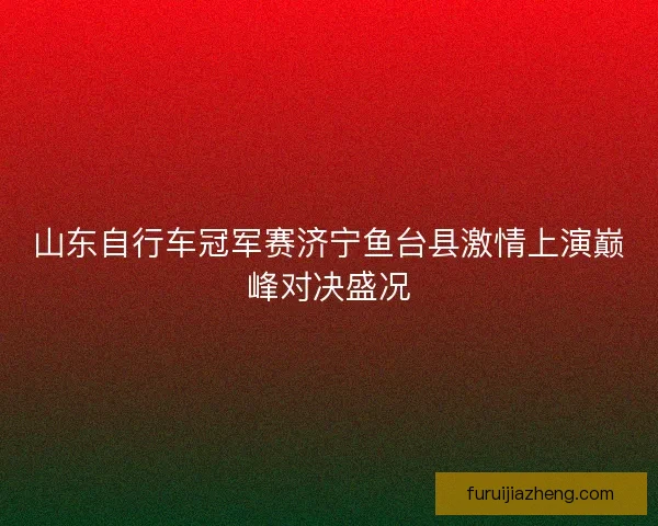 山东自行车冠军赛济宁鱼台县激情上演巅峰对决盛况